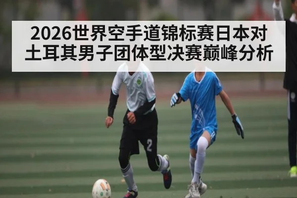 2026世界空手道锦标赛日本对土耳其男子团体型决赛巅峰分析