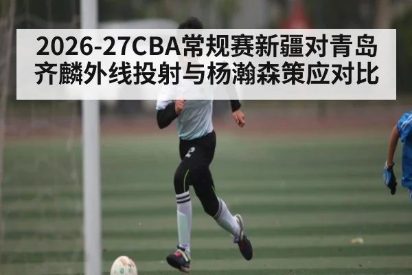 2026-27CBA常规赛新疆对青岛齐麟外线投射与杨瀚森策应对比